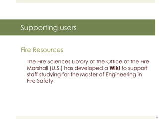 Supporting users Fire Resources The Fire Sciences Library of the Office of the Fire Marshall (U.S.) has developed a  Wiki  to support staff studying for the Master of Engineering in Fire Safety 