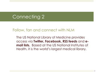 Connecting 2 Follow, fan and connect with NLM The US National Library of Medicine provides access via  Twitter, Facebook, RSS feeds  and  e-mail lists.   Based at the US National Institutes of Health, it is the world’s largest medical library.  