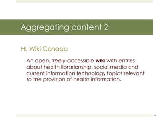 Aggregating content 2 HL Wiki Canada An open, freely-accessible  wiki  with entries about health librarianship, social media and current information technology topics relevant to the provision of health information.  
