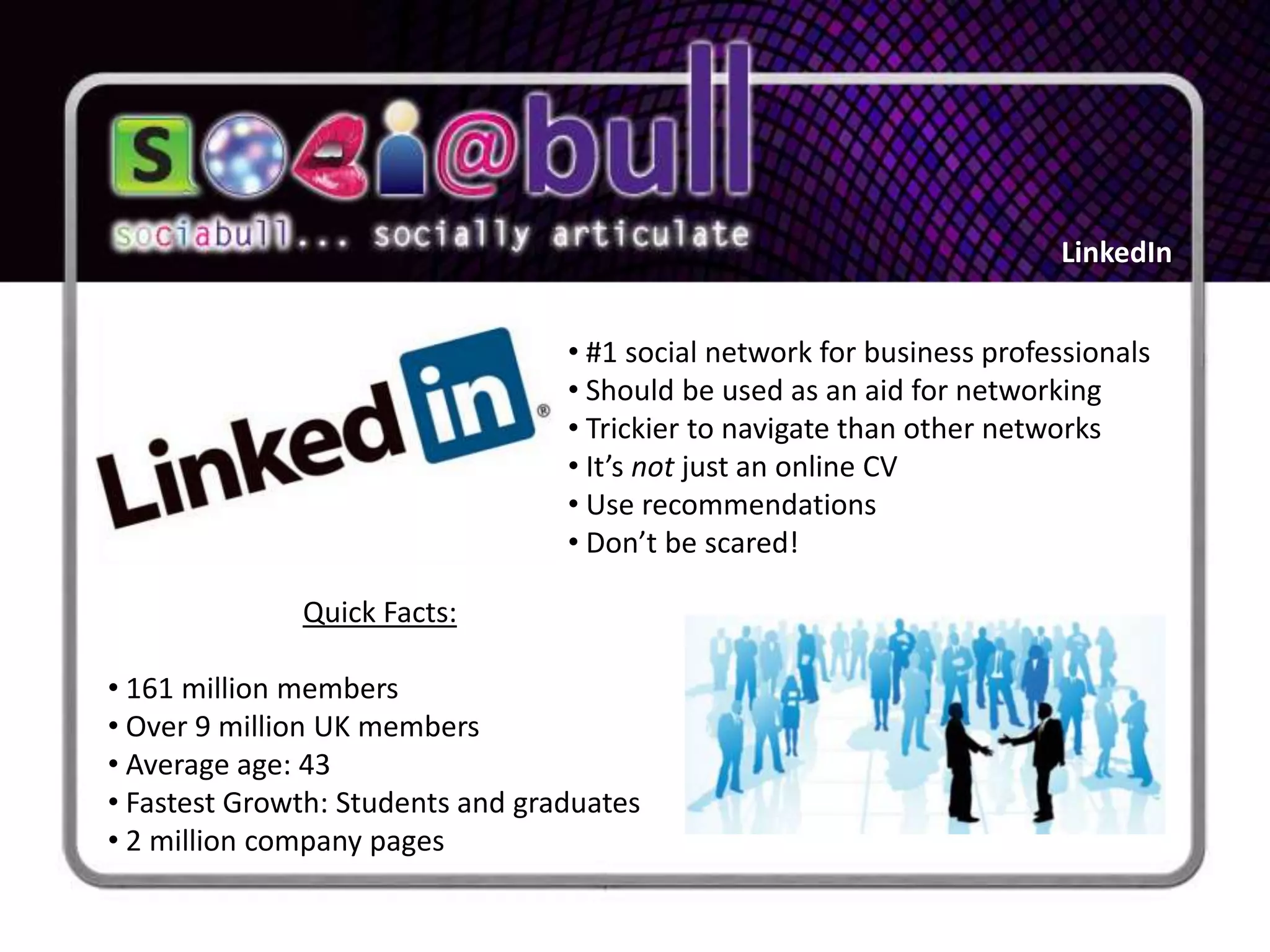 LinkedIn


                                  • #1 social network for business professionals
                                  • Should be used as an aid for networking
                                  • Trickier to navigate than other networks
                                  • It’s not just an online CV
                                  • Use recommendations
                                  • Don’t be scared!

              Quick Facts:

• 161 million members
• Over 9 million UK members
• Average age: 43
• Fastest Growth: Students and graduates
• 2 million company pages
 