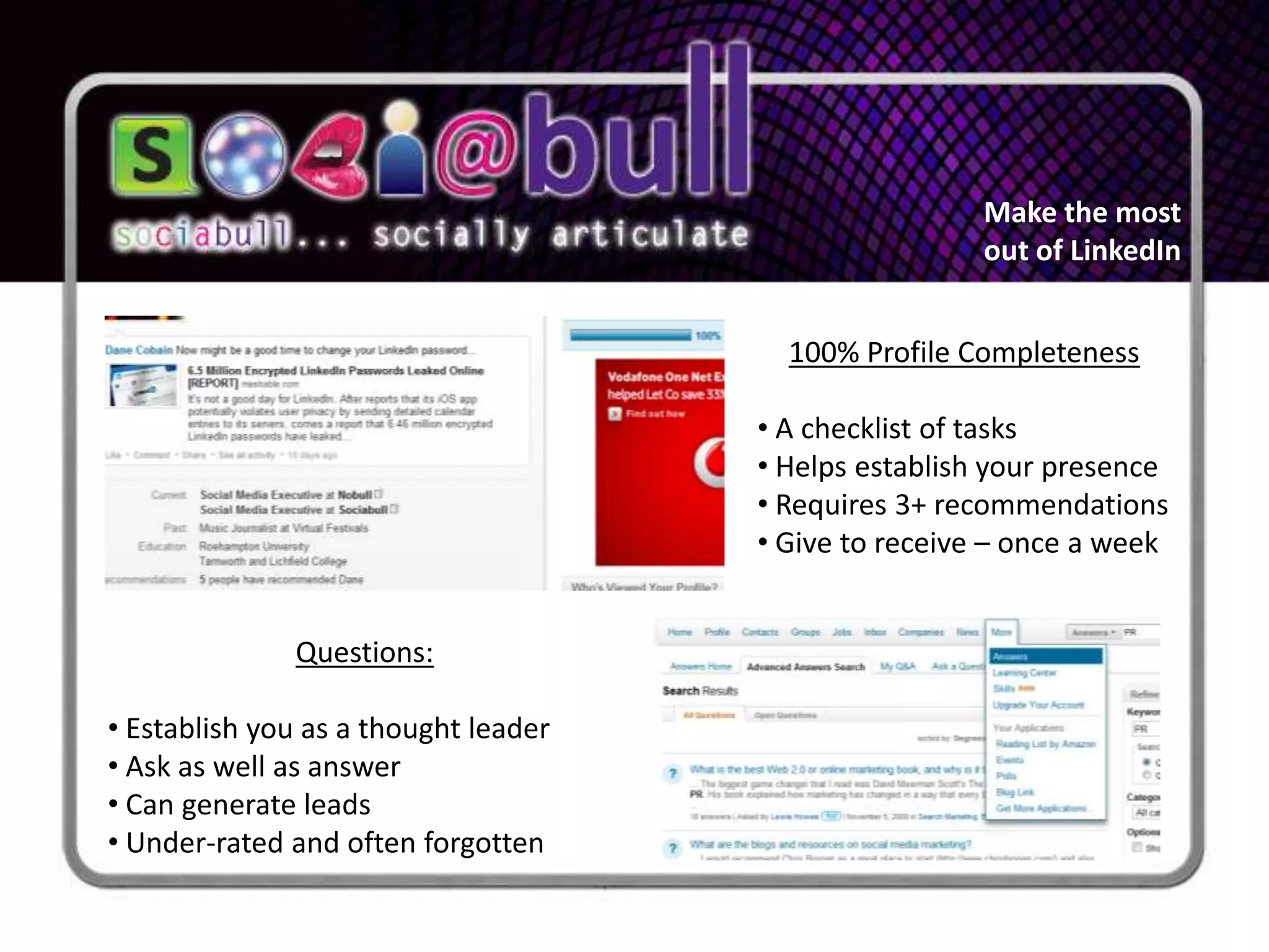 Make the most
                                                       out of LinkedIn


                                        100% Profile Completeness

                                      • A checklist of tasks
                                      • Helps establish your presence
                                      • Requires 3+ recommendations
                                      • Give to receive – once a week


              Questions:

• Establish you as a thought leader
• Ask as well as answer
• Can generate leads
• Under-rated and often forgotten
 
