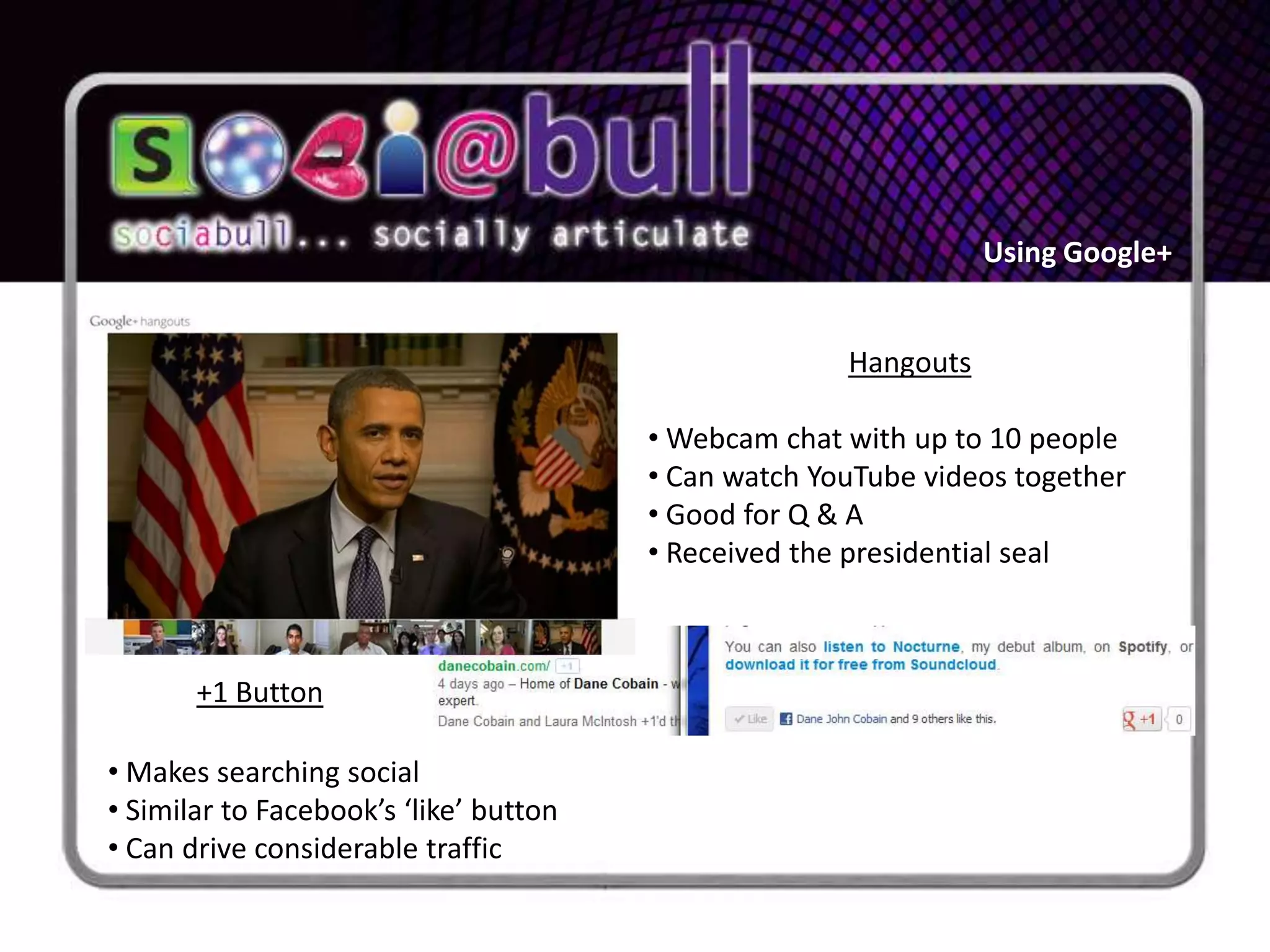Using Google+


                                                      Hangouts

                                        • Webcam chat with up to 10 people
                                        • Can watch YouTube videos together
                                        • Good for Q & A
                                        • Received the presidential seal



       +1 Button

• Makes searching social
• Similar to Facebook’s ‘like’ button
• Can drive considerable traffic
 