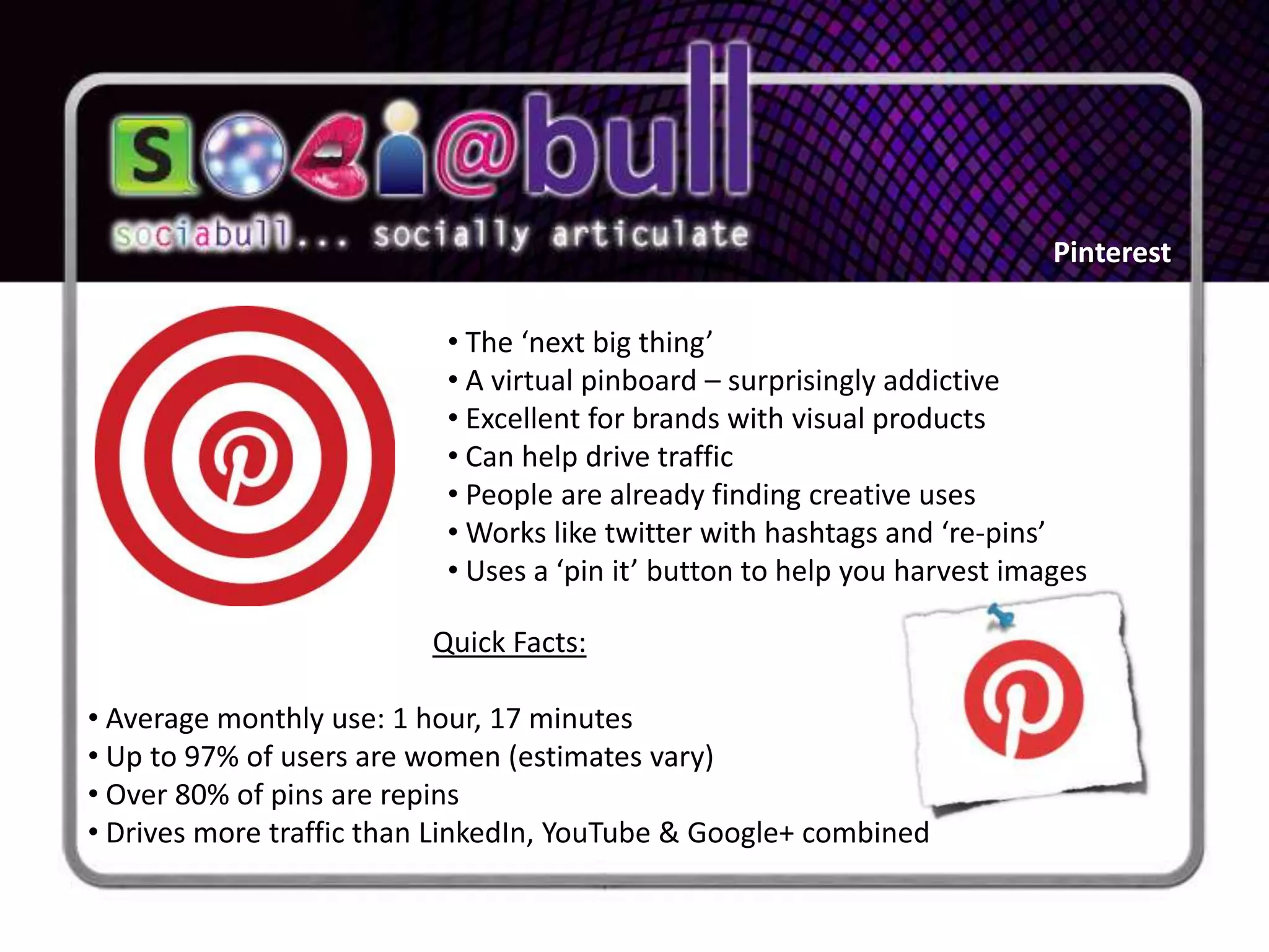 Pinterest

                          • The ‘next big thing’
                          • A virtual pinboard – surprisingly addictive
                          • Excellent for brands with visual products
                          • Can help drive traffic
                          • People are already finding creative uses
                          • Works like twitter with hashtags and ‘re-pins’
                          • Uses a ‘pin it’ button to help you harvest images

                         Quick Facts:

• Average monthly use: 1 hour, 17 minutes
• Up to 97% of users are women (estimates vary)
• Over 80% of pins are repins
• Drives more traffic than LinkedIn, YouTube & Google+ combined
 