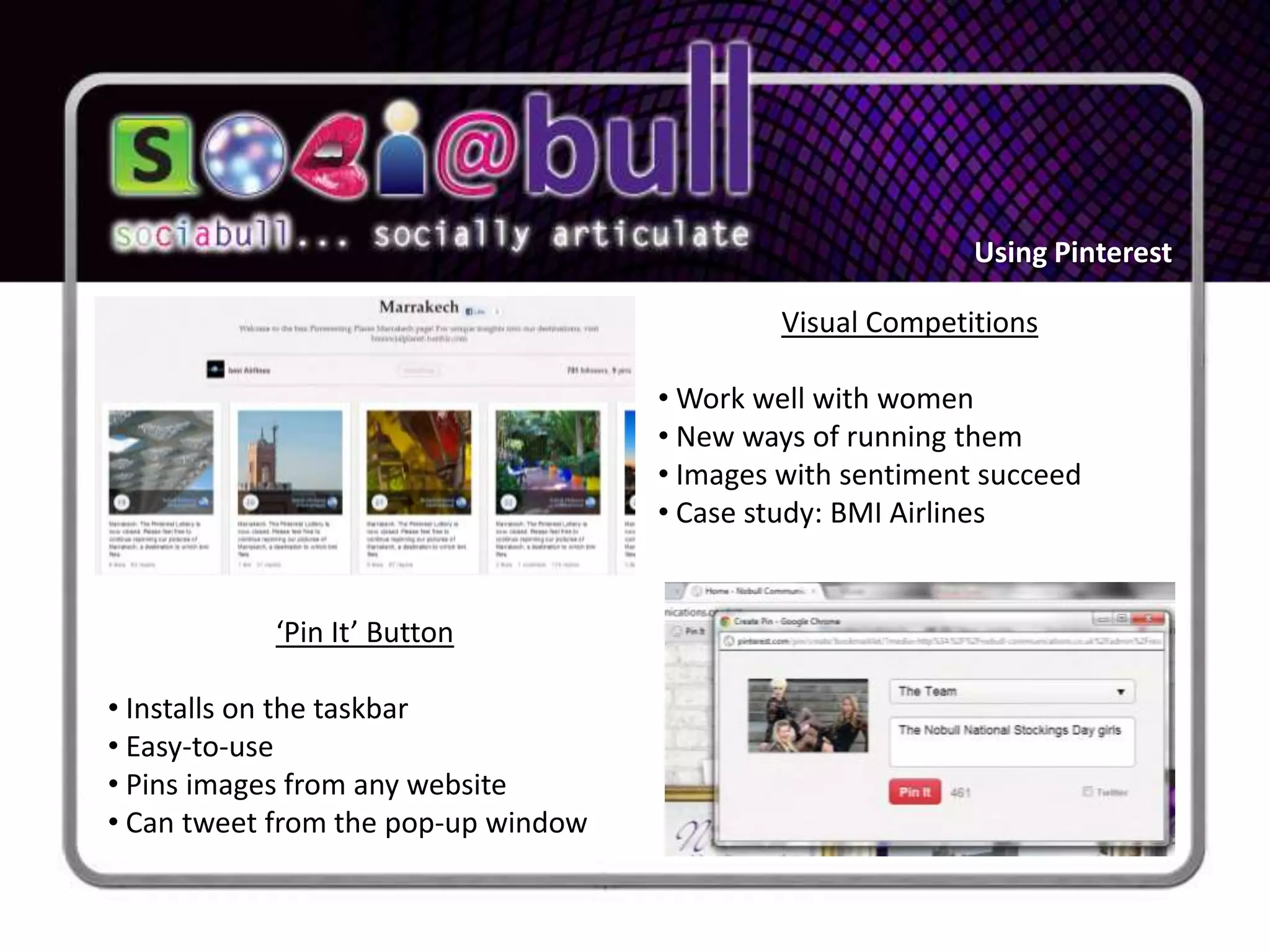 Using Pinterest

                                              Visual Competitions

                                     • Work well with women
                                     • New ways of running them
                                     • Images with sentiment succeed
                                     • Case study: BMI Airlines


           ‘Pin It’ Button

• Installs on the taskbar
• Easy-to-use
• Pins images from any website
• Can tweet from the pop-up window
 