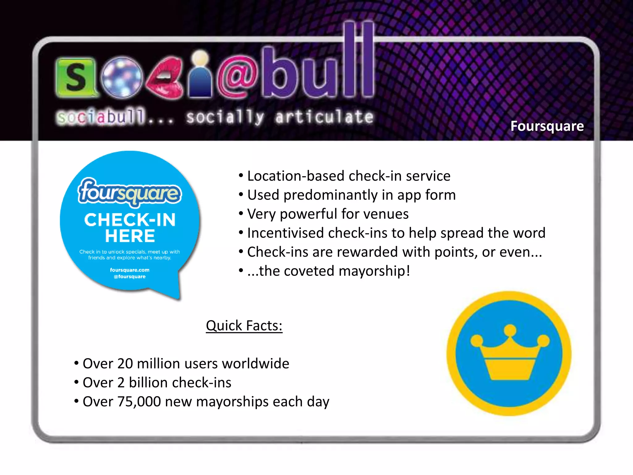 Foursquare


                        • Location-based check-in service
                        • Used predominantly in app form
                        • Very powerful for venues
                        • Incentivised check-ins to help spread the word
                        • Check-ins are rewarded with points, or even...
                        • ...the coveted mayorship!


                   Quick Facts:

• Over 20 million users worldwide
• Over 2 billion check-ins
• Over 75,000 new mayorships each day
 
