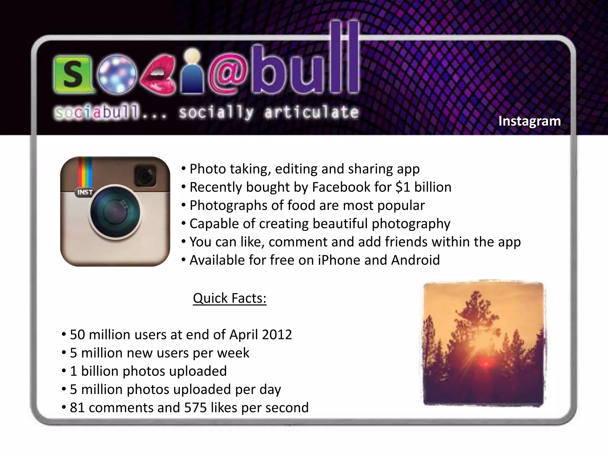 Instagram


                  • Photo taking, editing and sharing app
                  • Recently bought by Facebook for $1 billion
                  • Photographs of food are most popular
                  • Capable of creating beautiful photography
                  • You can like, comment and add friends within the app
                  • Available for free on iPhone and Android

                    Quick Facts:

• 50 million users at end of April 2012
• 5 million new users per week
• 1 billion photos uploaded
• 5 million photos uploaded per day
• 81 comments and 575 likes per second
 