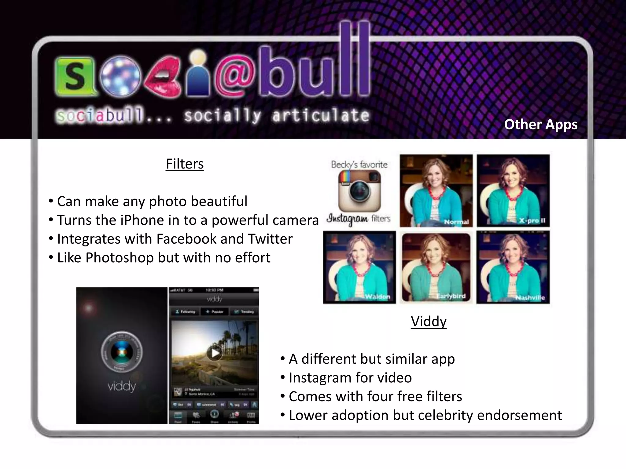 Other Apps

                  Filters

• Can make any photo beautiful
• Turns the iPhone in to a powerful camera
• Integrates with Facebook and Twitter
• Like Photoshop but with no effort



                                                      Viddy

                                   • A different but similar app
                                   • Instagram for video
                                   • Comes with four free filters
                                   • Lower adoption but celebrity endorsement
 
