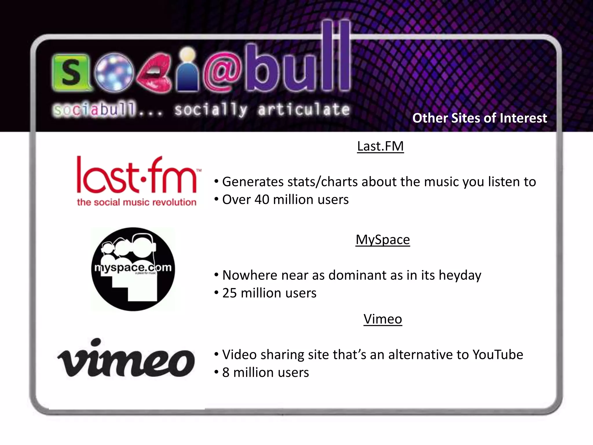 Other Sites of Interest
                        Last.FM

• Generates stats/charts about the music you listen to
• Over 40 million users

                        MySpace

• Nowhere near as dominant as in its heyday
• 25 million users
                         Vimeo

• Video sharing site that’s an alternative to YouTube
• 8 million users
 