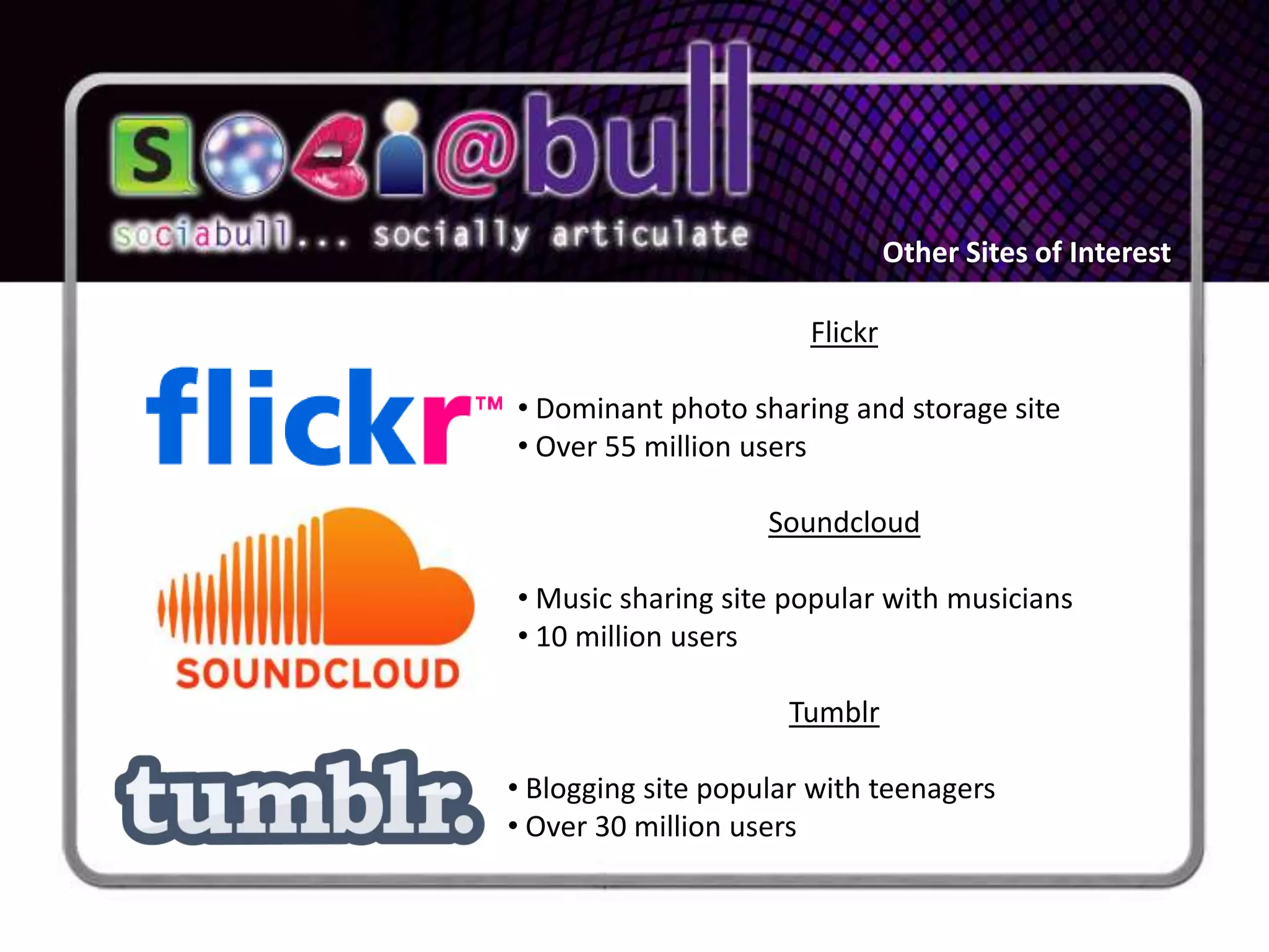 Other Sites of Interest

                       Flickr

• Dominant photo sharing and storage site
• Over 55 million users

                    Soundcloud

• Music sharing site popular with musicians
• 10 million users

                     Tumblr

• Blogging site popular with teenagers
• Over 30 million users
 