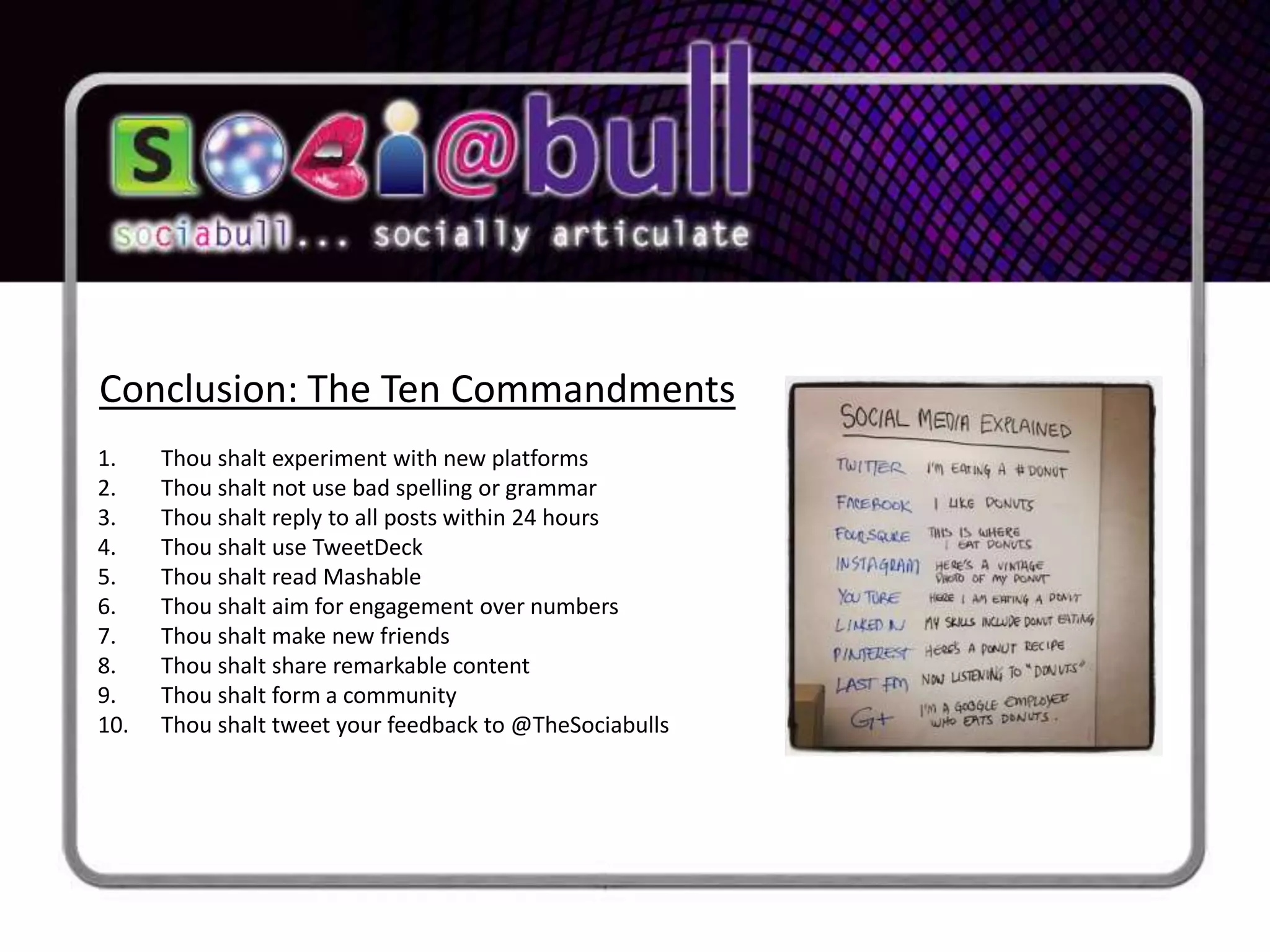 Conclusion: The Ten Commandments
1.    Thou shalt experiment with new platforms
2.    Thou shalt not use bad spelling or grammar
3.    Thou shalt reply to all posts within 24 hours
4.    Thou shalt use TweetDeck
5.    Thou shalt read Mashable
6.    Thou shalt aim for engagement over numbers
7.    Thou shalt make new friends
8.    Thou shalt share remarkable content
9.    Thou shalt form a community
10.   Thou shalt tweet your feedback to @TheSociabulls
 