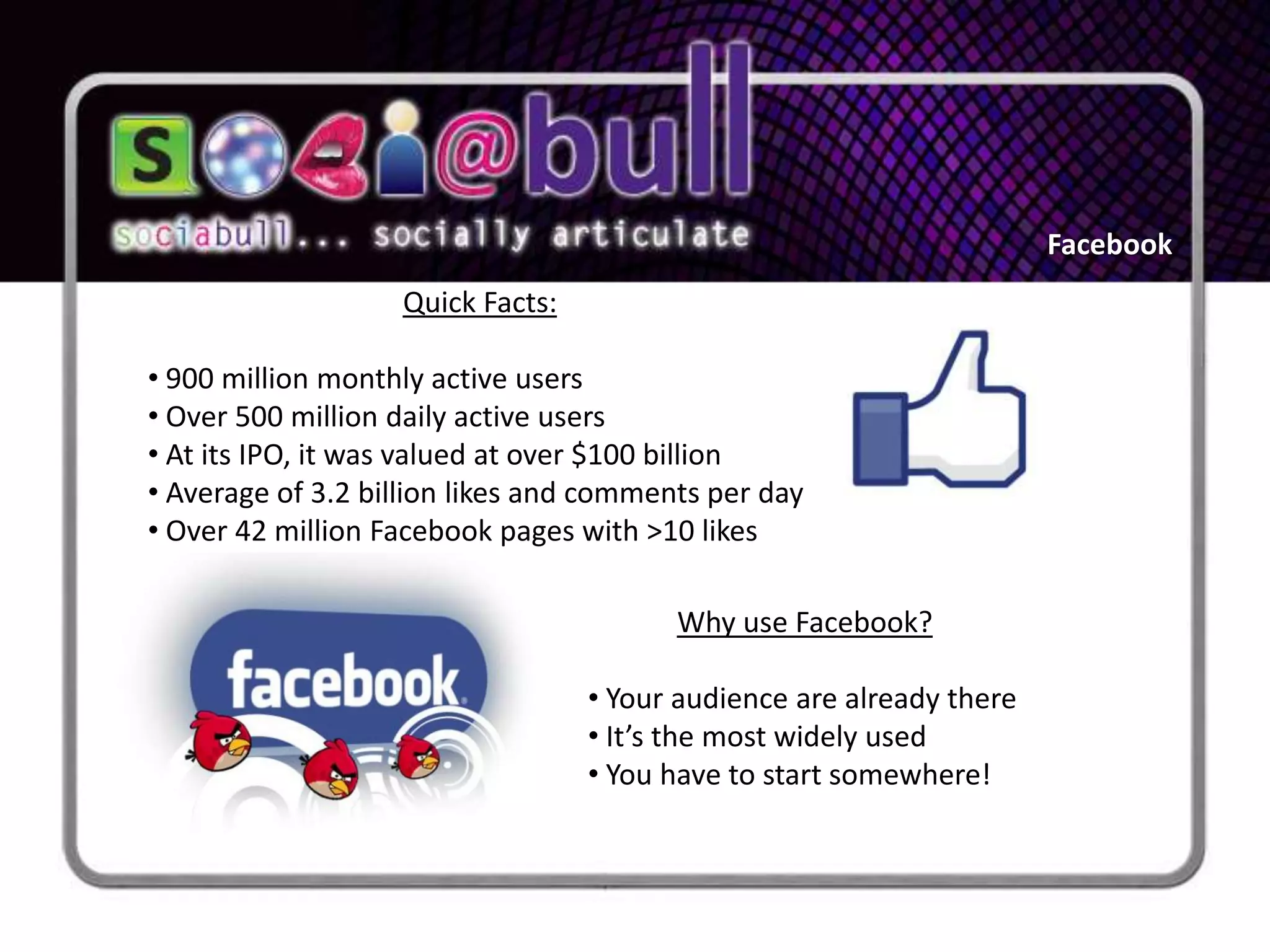 Facebook
                   Quick Facts:

• 900 million monthly active users
• Over 500 million daily active users
• At its IPO, it was valued at over $100 billion
• Average of 3.2 billion likes and comments per day
• Over 42 million Facebook pages with >10 likes

                                         Why use Facebook?

                                  • Your audience are already there
                                  • It’s the most widely used
                                  • You have to start somewhere!
 