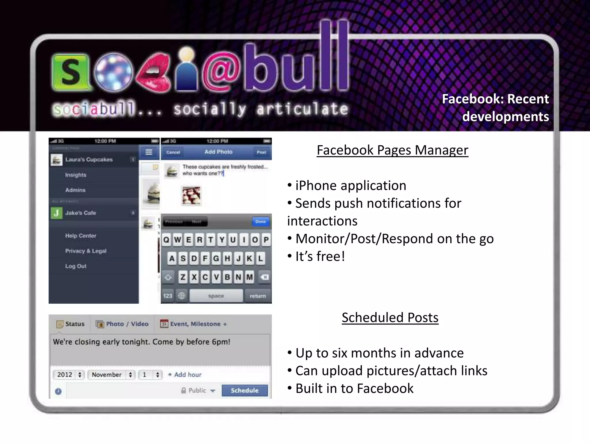 Facebook: Recent
                              developments

     Facebook Pages Manager

• iPhone application
• Sends push notifications for
interactions
• Monitor/Post/Respond on the go
• It’s free!



         Scheduled Posts

• Up to six months in advance
• Can upload pictures/attach links
• Built in to Facebook
 