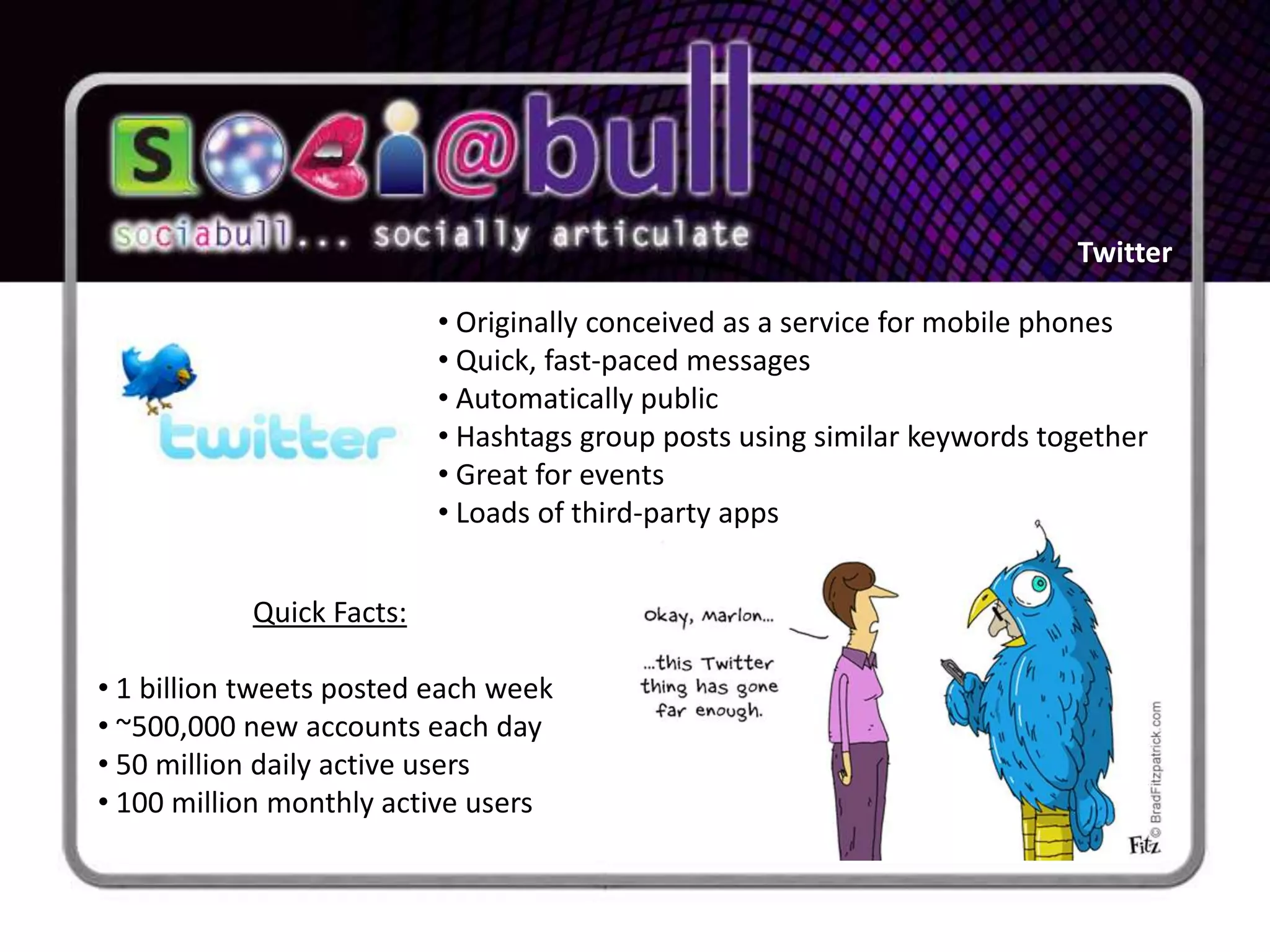 Twitter

                          • Originally conceived as a service for mobile phones
                          • Quick, fast-paced messages
                          • Automatically public
                          • Hashtags group posts using similar keywords together
                          • Great for events
                          • Loads of third-party apps


           Quick Facts:

• 1 billion tweets posted each week
• ~500,000 new accounts each day
• 50 million daily active users
• 100 million monthly active users
 