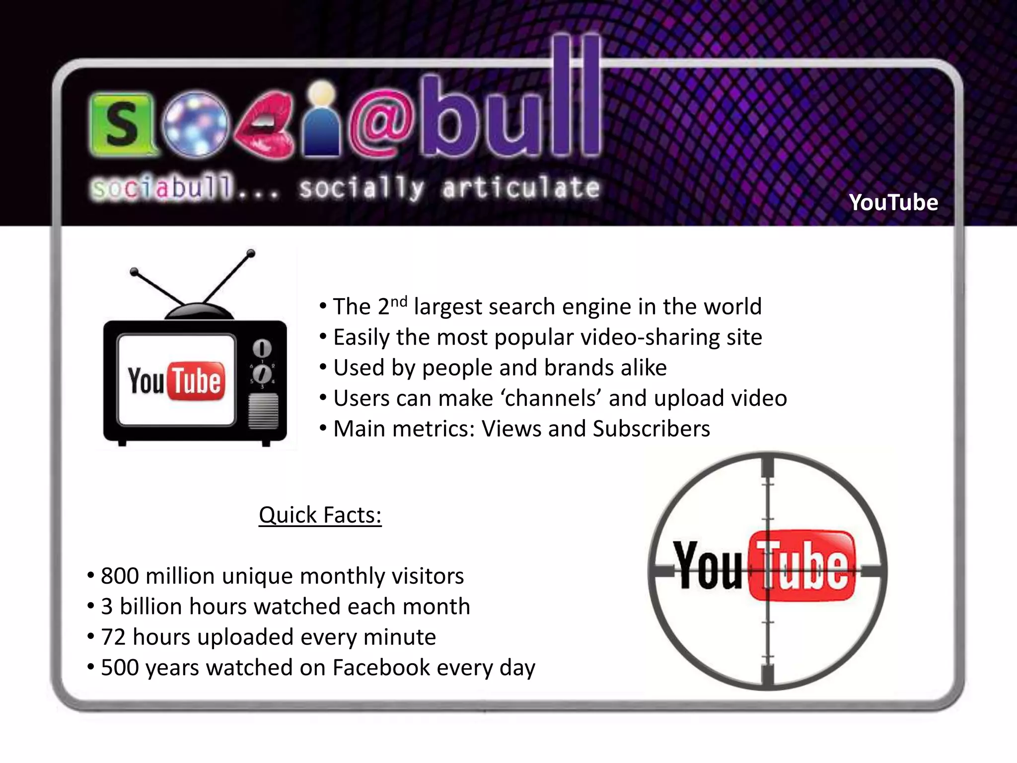 YouTube



                     • The 2nd largest search engine in the world
                     • Easily the most popular video-sharing site
                     • Used by people and brands alike
                     • Users can make ‘channels’ and upload video
                     • Main metrics: Views and Subscribers


               Quick Facts:

• 800 million unique monthly visitors
• 3 billion hours watched each month
• 72 hours uploaded every minute
• 500 years watched on Facebook every day
 