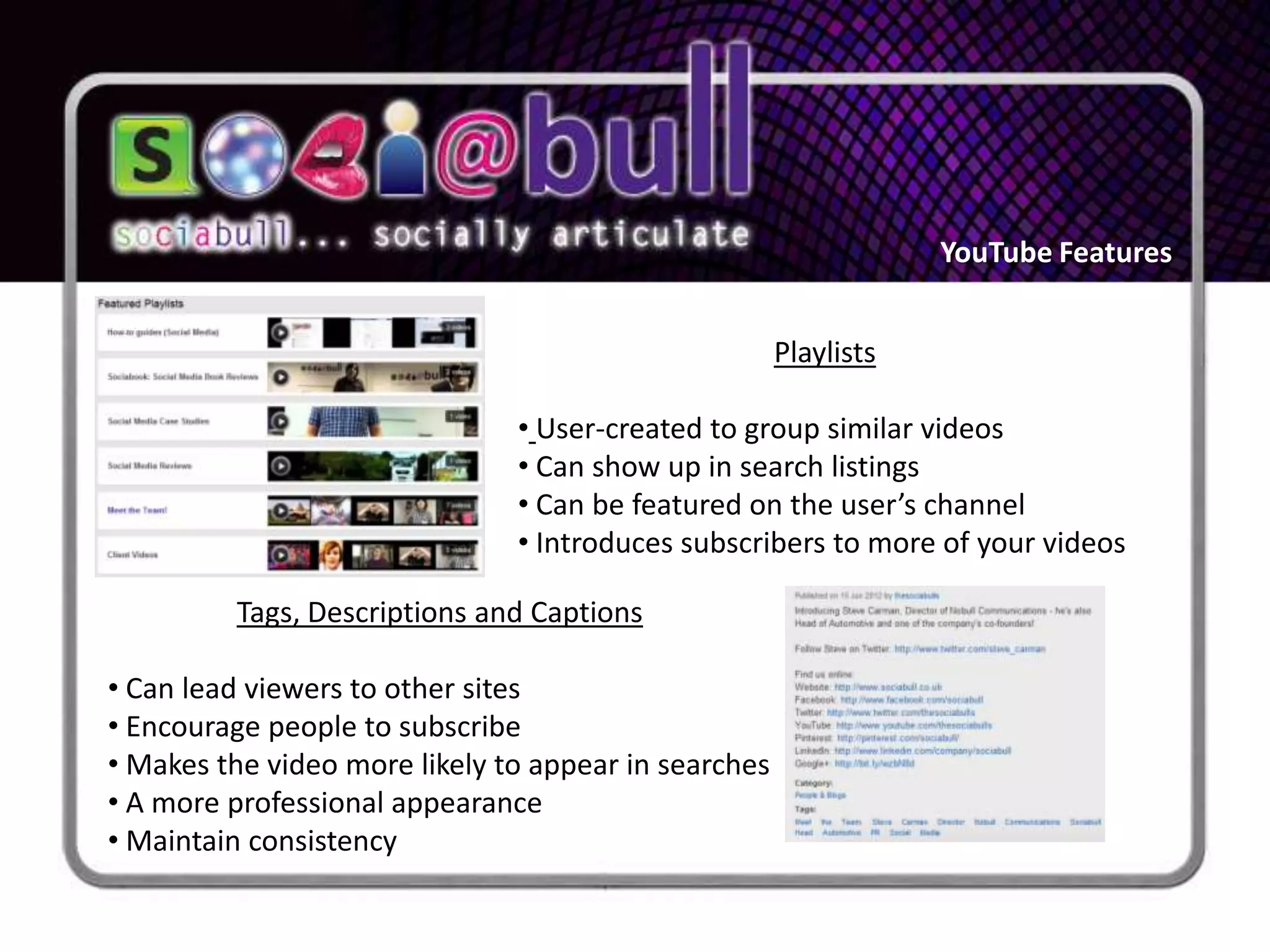 YouTube Features


                                                      Playlists

                               • User-created to group similar videos
                               • Can show up in search listings
                               • Can be featured on the user’s channel
                               • Introduces subscribers to more of your videos

         Tags, Descriptions and Captions

• Can lead viewers to other sites
• Encourage people to subscribe
• Makes the video more likely to appear in searches
• A more professional appearance
• Maintain consistency
 