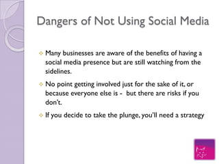Dangers of Not Using Social Media

Many   businesses are aware of the benefits of having a
social media presence but are still watching from the
sidelines.
No  point getting involved just for the sake of it, or
because everyone else is - but there are risks if you don’t.
If   you decide to take the plunge, you’ll need a strategy
 