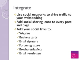 Integrate
Use social networks to drive traffic to
 your website/blog
Add social sharing icons to every post
 and page
Add your social profiles to:
 Business cards
 Email signature
 Forum signature
 Brochures/leaflets
 Email newsletters
 