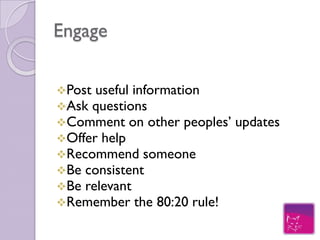 Engage
Post useful information
Ask questions
Comment on other peoples’   updates
Offer help
Recommend someone
Be consistent
Be relevant
Remember the 80:20 rule!
 