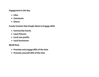 Engagement is the Key
 Likes
 Comments
 Shares
Create Content that People Want to Engage With
 Community Events
 Local Pictures
 Local non-profits
 Local businesses
80/20 Rule
 Promote and engage 80% of the time
 Promote yourself 20% of the time
 