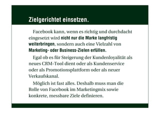 Zielgerichtet einsetzen.
Facebook kann, wenn es richtig und durchdacht
eingesetzt wird nicht nur die Marke langfristig
weiterbringen, sondern auch eine Vielzahl von
Marketing- oder Business-Zielen erfüllen.
Egal ob es für Steigerung der Kundenloyalität als
neues CRM-Tool dient oder als Kundenservice
oder als Promotionsplattform oder als neuer
Verkaufskanal.
Möglich ist fast alles. Deshalb muss man die
Rolle von Facebook im Marketingmix sowie
konkrete, messbare Ziele definieren.
 
