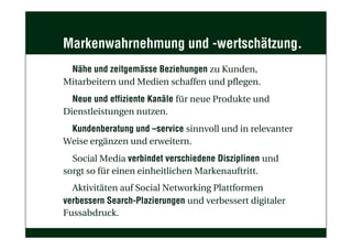 Markenwahrnehmung und -wertschätzung.
Nähe und zeitgemässe Beziehungen zu Kunden,
Mitarbeitern und Medien schaffen und pflegen.
Neue und effiziente Kanäle für neue Produkte und
Dienstleistungen nutzen.
Kundenberatung und –service sinnvoll und in relevanter
Weise ergänzen und erweitern.
Social Media verbindet verschiedene Disziplinen und
sorgt so für einen einheitlichen Markenauftritt.
Aktivitäten auf Social Networking Plattformen
verbessern Search-Plazierungen und verbessert digitaler
Fussabdruck.
 