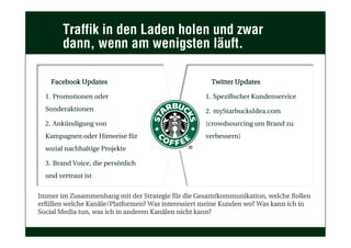 Traffik in den Laden holen und zwar
dann, wenn am wenigsten läuft.
Facebook Updates
1.  Promotionen oder
Sonderaktionen
2.  Ankündigung von
Kampagnen oder Hinweise für
sozial nachhaltige Projekte
3.  Brand Voice, die persönlich
und vertraut ist
Twitter Updates
1.  Spezifischer Kundenservice
2.  myStarbucksIdea.com
(crowdsourcing um Brand zu
verbessern)
Immer im Zusammenhang mit der Strategie für die Gesamtkommunikation, welche Rollen
erfüllen welche Kanäle/Platformen? Was interessiert meine Kunden wo? Was kann ich in
Social Media tun, was ich in anderen Kanälen nicht kann?
 