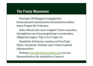 The Fiesta Movement.
Ford gab 100 Bloggern/engagierten
Konsumenten/talentierten Geschichtenerzähler
einen Wagen für 6 Monate.
Jeder Monat eine neue Aufgabe: Essen austeilen,
Süssigkeiten an Armeeangehörige verschenken,
Alligatoren jagen, Trip to Las Vegas etc.
Sämtliche Erlebnisse wurden auf YouTube,
Flickr, Facebook, Website und Twitter laufend
dokumentiert.
Website www.fiestamovement.com ist/war
Sammelbecken für sämtlichen Content.
 