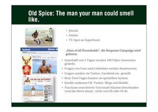 Old Spice: The man your man could smell
like.
•  jSocial
•  Online
•  TV-Spot an Superbowl.
„Hero of all Households“, die Response Campaign wird
geboren
•  Innerhalb von 3 Tagen werden 180 Video-Antworten
gedreht.
•  Fragen von Fans und Celebrities werden beantwortet.
•  Fragen werden via Twitter, Facebook etc. gestellt.
•  Real-Time Fagen kamen via speziellem System
•  Kanäle umfassen FB, Twitter, Blogs und Reddit.
•  Nun kann man bereits Voicemail-Stimme downloaden
(und das Beste daran: nicht von OS oder W+K)
 