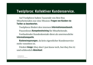 Twelpforce: Kollektiver Kundenservice.
Auf Twelpforce haben Tausende von Best Buy
Mitarbeitenden nur eine Mission: Fragen von Kunden via
Twitter zu beantworten.
Twelpforce fördert den internen Informationsaustausch.
Pausenloses Kompetenztraining für Mitarbeitende.
Fortlaufender Kundenkontakt dient als unermessliche
Informationsquelle.
Kosteneinsparungen, da kein eigentlicher Kundenservice
mehr vonnöten ist.
Fördert Image (they don't just know tech, but they live it)
und schliesslich Abverkauf.
www.bestbuy.com
www.bbyfeed.com
www.twitter.com/twelpforce
 
