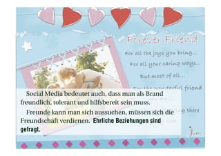 Social Media bedeutet auch, dass man als Brand
freundlich, tolerant und hilfsbereit sein muss.
Freunde kann man sich aussuchen, müssen sich die
Freundschaft verdienen. Ehrliche Beziehungen sind
gefragt.
 