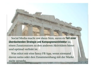 Social Media macht nur dann Sinn, wenn es Teil einer
überdachenden Strategie und Kampagnenarchitektur ist,
einen Zusatznutzen zu den anderen Aktivitäten bietet
und optimal verlinkt ist.
Was nützt mir eine fancy FB App, wenn niemand
davon weiss oder den Zusammenhang mit der Marke
nicht versteht.
 