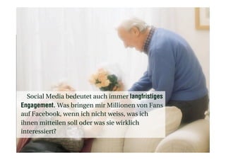 Social Media bedeutet auch immer langfristiges
Engagement. Was bringen mir Millionen von Fans
auf Facebook, wenn ich nicht weiss, was ich
ihnen mitteilen soll oder was sie wirklich
interessiert?
 