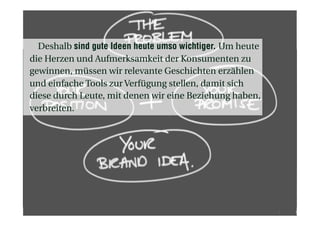 Deshalb sind gute Ideen heute umso wichtiger. Um heute
die Herzen und Aufmerksamkeit der Konsumenten zu
gewinnen, müssen wir relevante Geschichten erzählen
und einfache Tools zur Verfügung stellen, damit sich
diese durch Leute, mit denen wir eine Beziehung haben,
verbreiten.
 