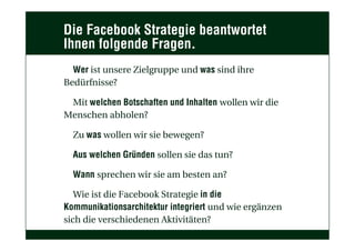 Die Facebook Strategie beantwortet
Ihnen folgende Fragen.
Wer ist unsere Zielgruppe und was sind ihre
Bedürfnisse?
Mit welchen Botschaften und Inhalten wollen wir die
Menschen abholen?
Zu was wollen wir sie bewegen?
Aus welchen Gründen sollen sie das tun?
Wann sprechen wir sie am besten an?
Wie ist die Facebook Strategie in die
Kommunikationsarchitektur integriert und wie ergänzen
sich die verschiedenen Aktivitäten?
 