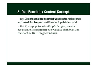 2. Das Facebook Content Konzept.
Das Content Konzept umschreibt was konkret, wann genau
und in welcher Frequenz auf Facebook publiziert wird.
Das Konzept präsentiert Empfehlungen, wie man
bestehende Massnahmen oder Gefässe konkret in den
Facebook Auftritt integrieren kann.
 