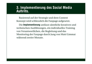 3. Implementierung des Social Media
Auftritts.
Basierend auf der Strategie und dem Content
Konzept wird schliesslich die Fanpage aufgesetzt.
Die Implementierung umfasst sämtliche kreativen und
technischen Ausführungen, ein individuelles Training
von Verantwortlichen, die Begleitung und das
Monitoring der Fanpage durch Jung von Matt/Limmat
während zweier Monate.
 
