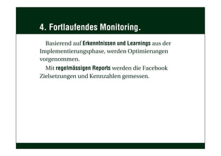 4. Fortlaufendes Monitoring.
Basierend auf Erkenntnissen und Learnings aus der
Implementierungsphase, werden Optimierungen
vorgenommen.
Mit regelmässigen Reports werden die Facebook
Zielsetzungen und Kennzahlen gemessen.
 
