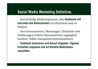 Social Media Marketing Definition.
Social Media Marketing heisst, den Austausch mit
und unter den Konsumenten zu erleichtern und zu
fördern.
Den Konsumenten, Meinungen, Eindrücke und
Erfahrungen anderer Konsumenten zugänglich
machen. Selbst transparent kommunizieren.
Feedback honorieren und darauf eingehen. Eigenes
Verhalten anpassen und auf Kunden-Bedürfnisse
ausrichten.
 