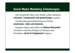 Social Media Marketing Zielsetzungen.
Die Gespräche über eine Marke sollen dadurch
relevanter, transparenter und glaubwürdiger werden.
Die Beziehung und Bindung zur Marke
emotionaler, näher und intensiver.
Kunden sollen sich selbst als Marken-Botschafter
verstehen und den Erfolg von Marken und
Produkten durch ihr Engagement steigern.
 