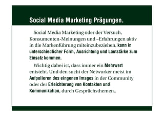 Social Media Marketing Prägungen.
Social Media Marketing oder der Versuch,
Konsumenten-Meinungen und –Erfahrungen aktiv
in die Markenführung miteinzubeziehen, kann in
unterschiedlicher Form, Ausrichtung und Lautstärke zum
Einsatz kommen.
Wichtig dabei ist, dass immer ein Mehrwert
entsteht. Und den sucht der Networker meist im
Aufpolieren des eingenen Images in der Community
oder der Erleichterung von Kontakten und
Kommunikation, durch Gesprächsthemen..
 