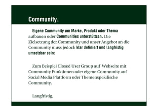 Community.
Eigene Community um Marke, Produkt oder Thema
aufbauen oder Communities unterstüttzen. Die
Zielsetzung der Community und unser Angebot an die
Community muss jedoch klar definiert und langfristig
umsetzbar sein:
Zum Beispiel Closed User Group auf Webseite mit
Community Funktionen oder eigene Community auf
Social Media Plattform oder Themenspezifische
Community.
Langfristig.
 