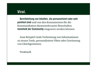 Viral.
Bereitstellung von Inhalten, die personalisiert oder sehr
pointiert sind und von den Konsumenten für die
Kommunikation themenrelevanter Botschaften
innerhalb der Community eingesetzt werden können.
Zum Beispiel virale Verbreitung von Informationen
zu neuen Tools, personalisierte Filme oder Gewinnung
von Gleichgesinnten.
Punktuell.
 