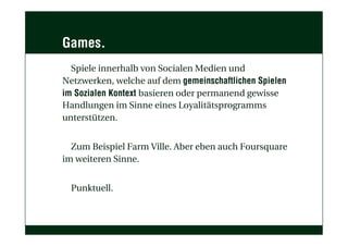Games.
Spiele innerhalb von Socialen Medien und
Netzwerken, welche auf dem gemeinschaftlichen Spielen
im Sozialen Kontext basieren oder permanend gewisse
Handlungen im Sinne eines Loyalitätsprogramms
unterstützen.
Zum Beispiel Farm Ville. Aber eben auch Foursquare
im weiteren Sinne.
Punktuell.
 