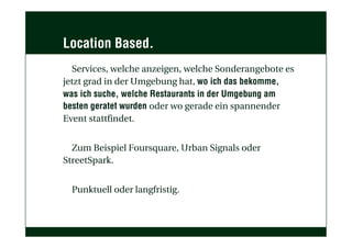 Location Based.
Services, welche anzeigen, welche Sonderangebote es
jetzt grad in der Umgebung hat, wo ich das bekomme,
was ich suche, welche Restaurants in der Umgebung am
besten geratet wurden oder wo gerade ein spannender
Event stattfindet.
Zum Beispiel Foursquare, Urban Signals oder
StreetSpark.
Punktuell oder langfristig.
 