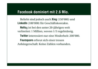 Facebook dominiert mit 2.6 Mio.
Beliebt sind jedoch auch Xing (150‘000) und
LinkedIn (180‘000) für Geschäftskontakte.
Netlog ist bei den unter 20-jährigen weit
verbreitet: 1 Million, wovon 1/3 regelmässig.
Twitter interessiert nur eine Mnderheit: 200‘000.
Foursquare erfreut sich einer treuen
Anhängerschaft: Keine Zahlen vorhanden.
 