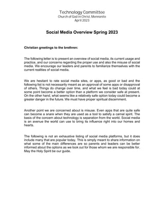 Technology Committee
Church of God in Christ, Mennonite
April 2023
Social Media Overview Spring 2023
Christian greetings to the brethren:
The following letter is to present an overview of social media, its current usage and
practice, and our concerns regarding the proper use and also the misuse of social
media. We encourage our leaders and parents to familiarize themselves with the
current realities of social media.
We are hesitant to rate social media sites, or apps, as good or bad and the
following list is not necessarily meant as an approval of some apps or disapproval
of others. Things do change over time, and what we feel is bad today could at
some point become a better option than a platform we consider safe at present.
On the other hand, what seems like a relatively safe option today could become a
greater danger in the future. We must have proper spiritual discernment.
Another point we are concerned about is misuse. Even apps that are quite safe
can become a snare when they are used as a tool to satisfy a carnal spirit. The
basis of the concern about technology is separation from the world. Social media
is an avenue the world can use to bring its influence right into our homes and
hearts.
The following is not an exhaustive listing of social media platforms, but it does
include many that are popular today. This is simply meant to share information on
what some of the main differences are so parents and leaders can be better
informed about the options as we look out for those whom we are responsible for.
May the Holy Spirit be our guide.
 