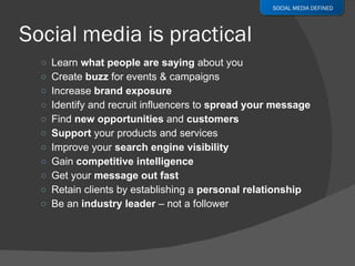 Learn  what people are saying  about you Create  buzz  for events & campaigns Increase  brand exposure Identify and recruit influencers to  spread your message Find  new opportunities  and  customers Support  your products and services Improve your  search engine visibility Gain  competitive intelligence Get your  message out fast Retain clients by establishing a  personal relationship Be an  industry leader  – not a follower SOCIAL MEDIA DEFINED 