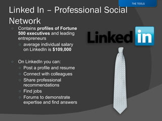 Contains  profiles of Fortune 500 executives  and leading entrepreneurs average individual salary on LinkedIn is  $109,000  On LinkedIn you can: Post a profile and resume Connect with colleagues Share professional recommendations Find jobs Forums to demonstrate expertise and find answers THE TOOLS 