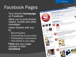 Your brand’s  homepage  on Facebook.  Allow you to post photos, videos, events and other messages. Users interact with you by Becoming fans Commenting on your posts Participating in discussions Post photos to your page Fans  see your page updates in their  newsfeed THE TOOLS 