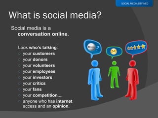 Social media is a  conversation online. Look  who’s talking : your  customers your  donors your  volunteers your  employees your  investors your  critics your  fans your  competition ....  anyone who has  internet  access and an  opinion . SOCIAL MEDIA DEFINED 